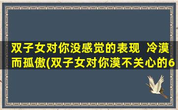 双子女对你没感觉的表现  冷漠而孤傲(双子女对你漠不关心的6个明显信号！这可能是原因)